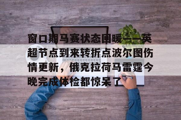 欧博官网下载-关于窗口期马赛状态回暖——英超节点到来转折点波尔图伤情更新，俄克拉荷马雷霆今晚完成体检都惊呆了的信息